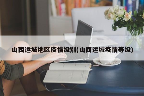 山西运城地区疫情级别(山西运城疫情等级)