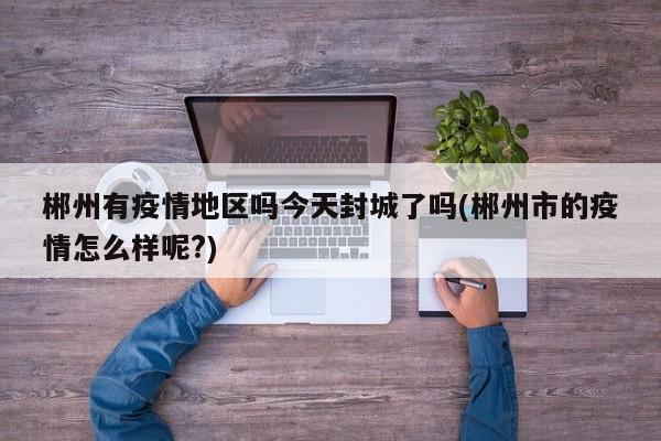 郴州有疫情地区吗今天封城了吗(郴州市的疫情怎么样呢?)