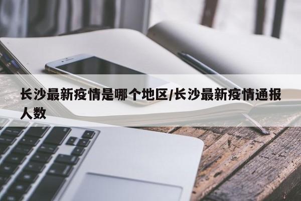 长沙最新疫情是哪个地区/长沙最新疫情通报人数