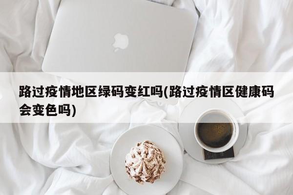 路过疫情地区绿码变红吗(路过疫情区健康码会变色吗)