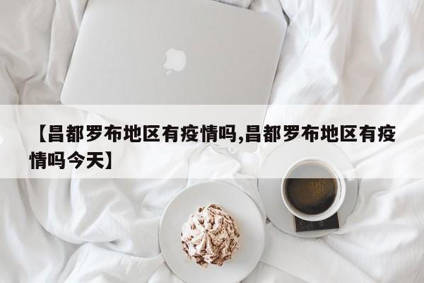 【昌都罗布地区有疫情吗,昌都罗布地区有疫情吗今天】