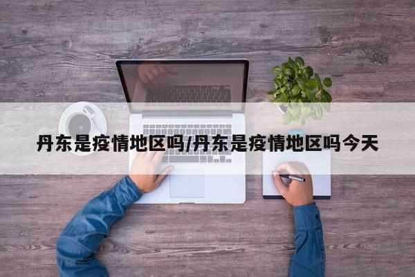 丹东是疫情地区吗/丹东是疫情地区吗今天