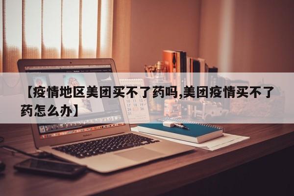 【疫情地区美团买不了药吗,美团疫情买不了药怎么办】