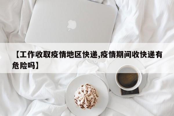 【工作收取疫情地区快递,疫情期间收快递有危险吗】