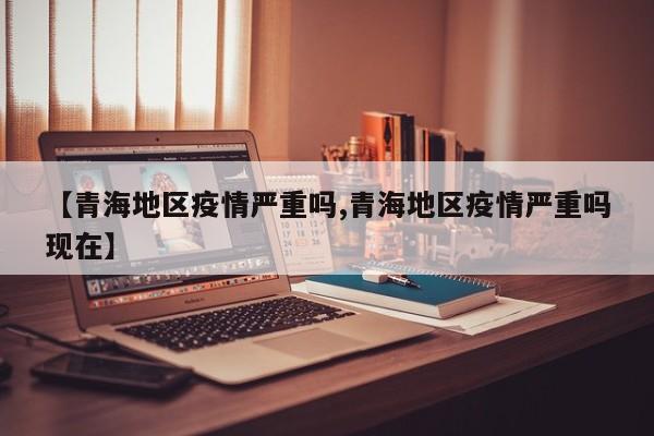 【青海地区疫情严重吗,青海地区疫情严重吗现在】