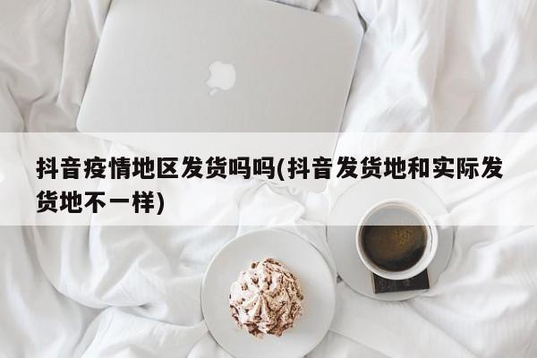 抖音疫情地区发货吗吗(抖音发货地和实际发货地不一样)